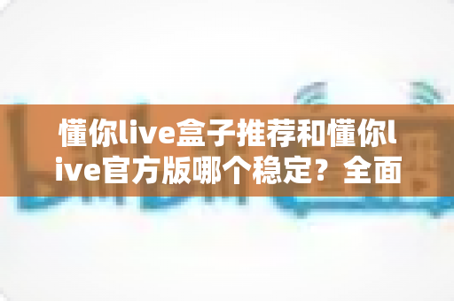 懂你live盒子推荐和懂你live官方版哪个稳定？全面对比解析与选择指南