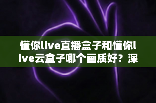 懂你live直播盒子和懂你live云盒子哪个画质好？深度对比解析，帮你选对高清观影神器