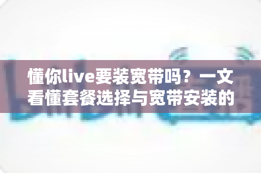 懂你live要装宽带吗？一文看懂套餐选择与宽带安装的实用指南
