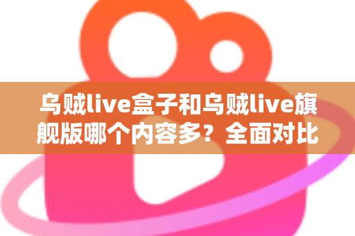 乌贼live盒子和乌贼live旗舰版哪个内容多？全面对比解析帮你选对版本