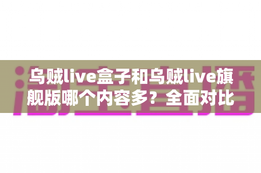 乌贼live盒子和乌贼live旗舰版哪个内容多？全面对比解析帮你选对版本