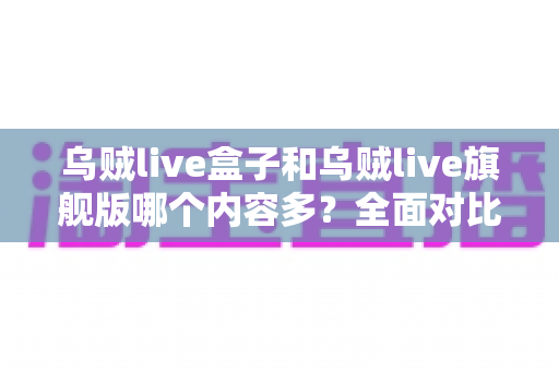 乌贼live盒子和乌贼live旗舰版哪个内容多？全面对比解析帮你选对版本