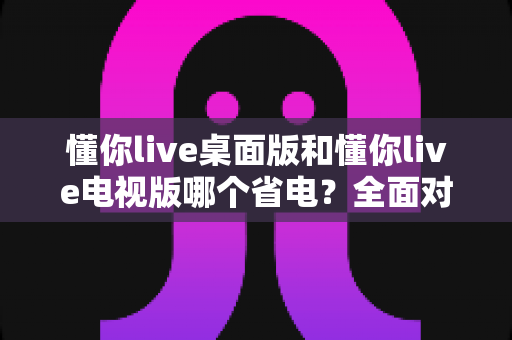 懂你live桌面版和懂你live电视版哪个省电?全面对比分析帮你省电又省心 懂你live桌面版和懂你live电视版哪个省电?全面对比分析帮你省电又省心