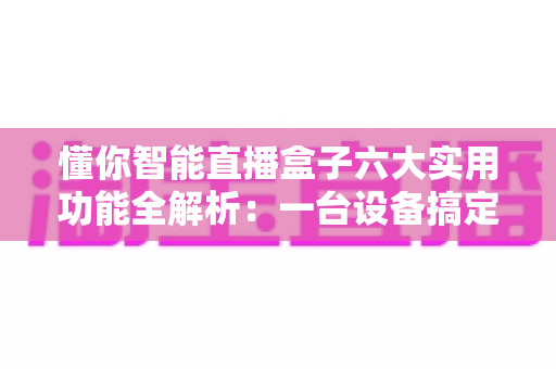 懂你智能直播盒子六大实用功能全解析:一台设备搞定高清推流、智能互动与数据运营的专业直播神器 懂你智能直播盒子六大实用功能全解析:一台设备搞定高清推流、智能互动与数据运营的专业直播神器