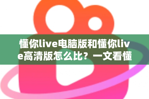 懂你live电脑版和懂你live高清版怎么比?一文看懂两大版本差异与选购建议 懂你live电脑版和懂你live高清版怎么比?一文看懂两大版本差异与选购建议