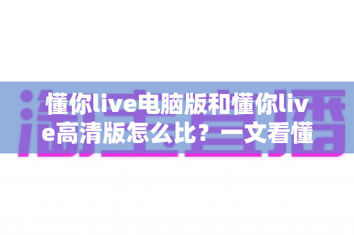 懂你live电脑版和懂你live高清版怎么比？一文看懂两大版本差异与选购建议