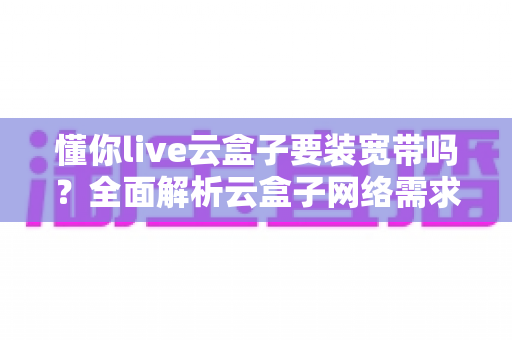 懂你live云盒子要装宽带吗?全面解析云盒子网络需求与最佳使用方案 懂你live云盒子要装宽带吗?全面解析云盒子网络需求与最佳使用方案