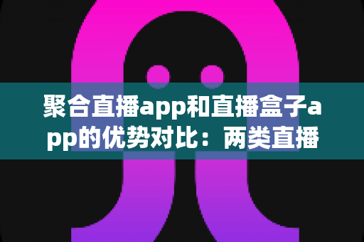 聚合直播app和直播盒子app的优势对比:两类直播应用的核心差异、真实优势与实用选型指南 聚合直播app和直播盒子app的优势对比:两类直播应用的核心差异、真实优势与实用选型指南