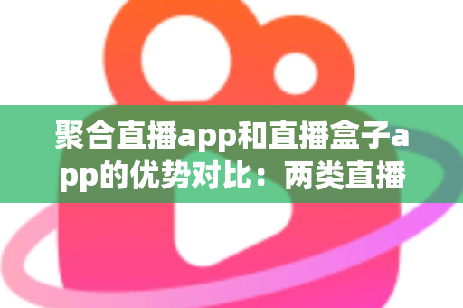 聚合直播app和直播盒子app的优势对比：两类直播应用的核心差异、真实优势与实用选型指南