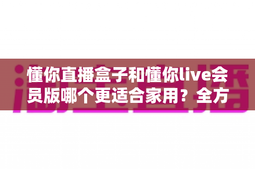 懂你直播盒子和懂你live会员版哪个更适合家用？全方位家用选购指南深度解析