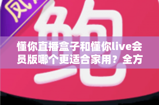 懂你直播盒子和懂你live会员版哪个更适合家用？全方位家用选购指南深度解析