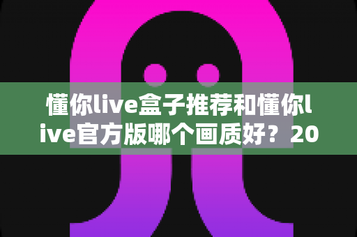 懂你live盒子推荐和懂你live官方版哪个画质好？2025最新画质深度对比全解析