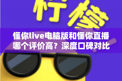 懂你live电脑版和懂你直播哪个评价高？深度口碑对比与选择全攻略