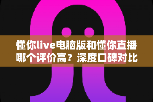 懂你live电脑版和懂你直播哪个评价高？深度口碑对比与选择全攻略