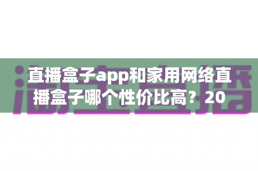 直播盒子app和家用网络直播盒子哪个性价比高?2025年最全选购指南与深度对比解析 直播盒子app和家用网络直播盒子哪个性价比高?2025年最全选购指南与深度对比解析