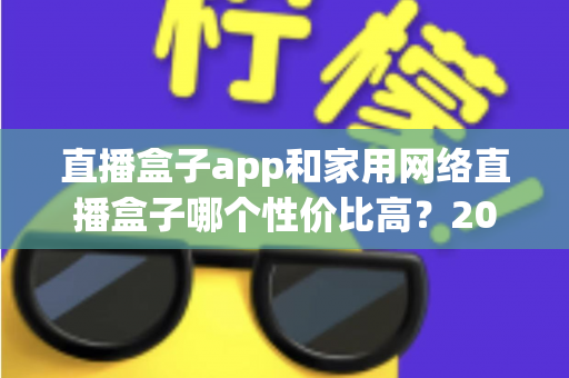 直播盒子app和家用网络直播盒子哪个性价比高？2025年最全选购指南与深度对比解析