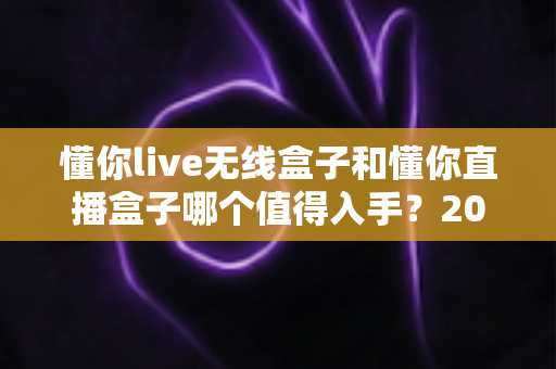 懂你live无线盒子和懂你直播盒子哪个值得入手？2025年最全选购对比指南助你避坑
