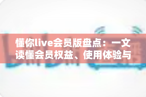 懂你live会员版盘点：一文读懂会员权益、使用体验与选择建议