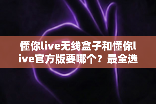 懂你live无线盒子和懂你live官方版要哪个?最全选购指南帮你一次搞懂 懂你live无线盒子和懂你live官方版要哪个?最全选购指南帮你一次搞懂