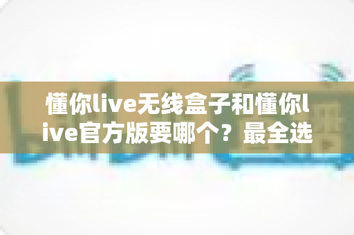 懂你live无线盒子和懂你live官方版要哪个?最全选购指南帮你一次搞懂 懂你live无线盒子和懂你live官方版要哪个?最全选购指南帮你一次搞懂
