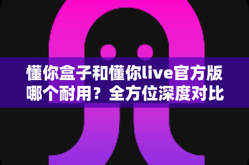 懂你盒子和懂你live官方版哪个耐用？全方位深度对比与实用选购指南