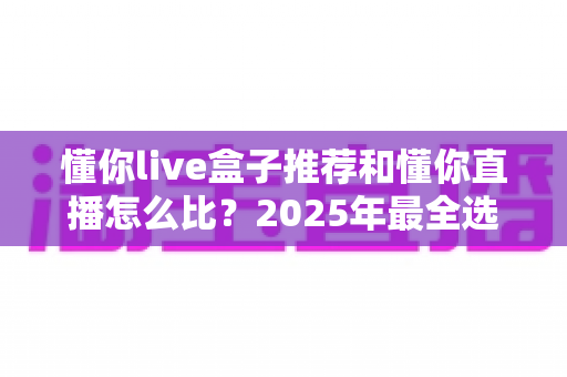 懂你live盒子推荐和懂你直播怎么比？2025年最全选购指南与深度对比分析