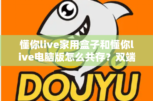 懂你live家用盒子和懂你live电脑版怎么共存？双端协同使用全攻略，一次讲清共存难题