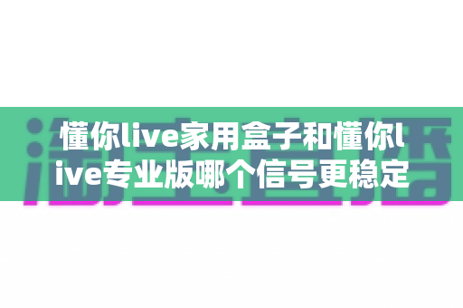 懂你live家用盒子和懂你live专业版哪个信号更稳定?2025年选购避坑指南与深度测评 懂你live家用盒子和懂你live专业版哪个信号更稳定?2025年选购避坑指南与深度测评