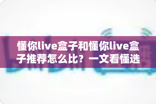 懂你live盒子和懂你live盒子推荐怎么比？一文看懂选购核心要点，轻松找到最适合你的那一款
