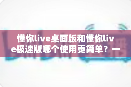 懂你live桌面版和懂你live极速版哪个使用更简单？一文看懂两大版本差异，新手也能快速上手