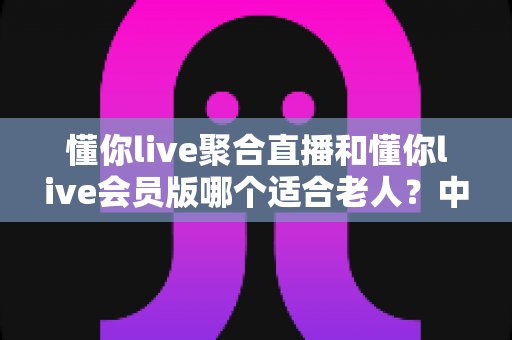 懂你live聚合直播和懂你live会员版哪个适合老人？中老年用户选对版本少走弯路的实用指南