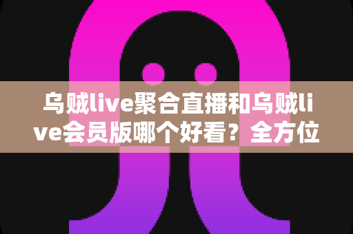 乌贼live聚合直播和乌贼live会员版哪个好看？全方位深度对比助你选对版本