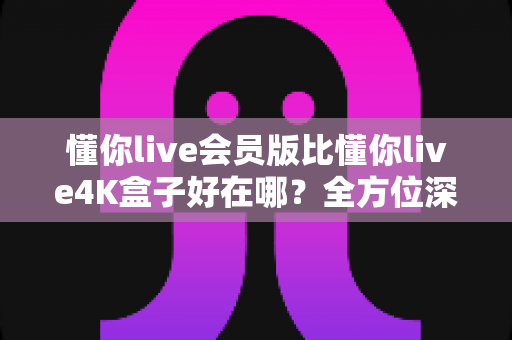 懂你live会员版比懂你live4K盒子好在哪？全方位深度对比助你选对观影方案