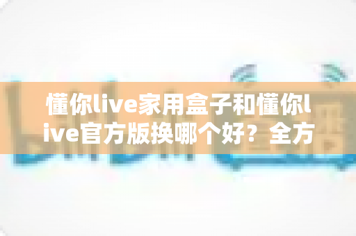 懂你live家用盒子和懂你live官方版换哪个好？全方位深度对比帮你选对不踩坑