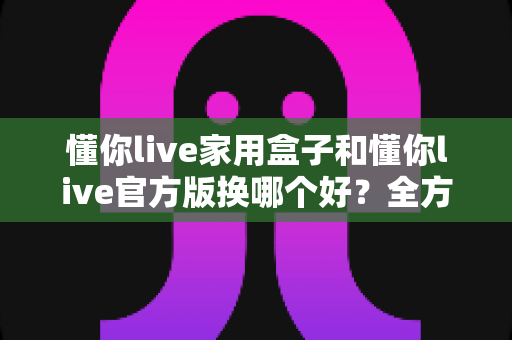 懂你live家用盒子和懂你live官方版换哪个好？全方位深度对比帮你选对不踩坑