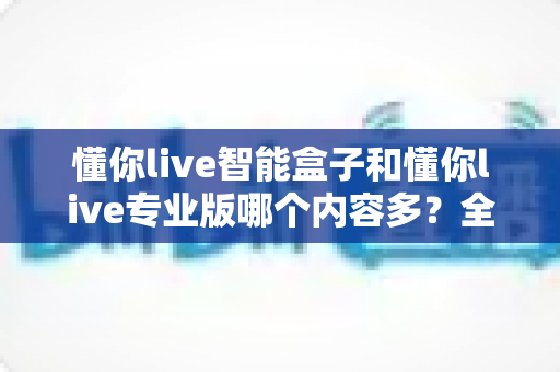 懂你live智能盒子和懂你live专业版哪个内容多？全面对比解析帮你选对版本