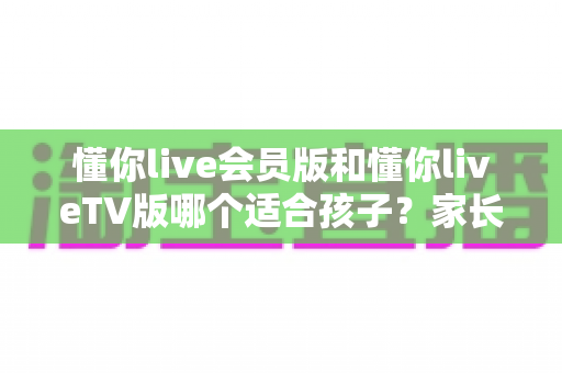 懂你live会员版和懂你liveTV版哪个适合孩子？家长必看的大屏与小屏选购指南