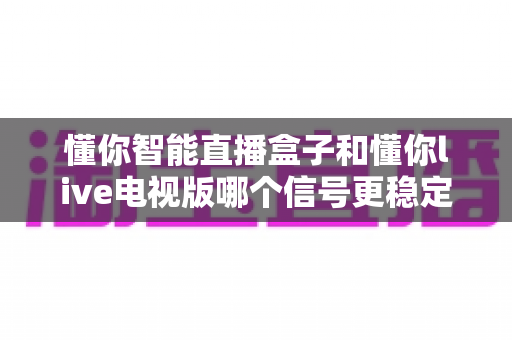 懂你智能直播盒子和懂你live电视版哪个信号更稳定？——硬件与软件方案信号稳定性全方位深度对比测评