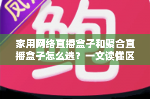 家用网络直播盒子和聚合直播盒子怎么选？一文读懂区别、优缺点与避坑指南