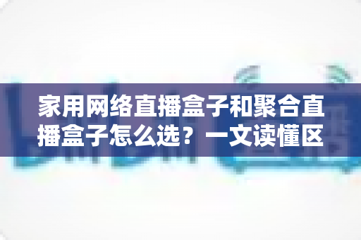 家用网络直播盒子和聚合直播盒子怎么选？一文读懂区别、优缺点与避坑指南