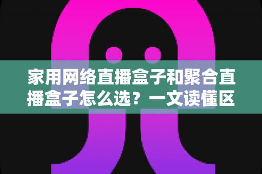 家用网络直播盒子和聚合直播盒子怎么选？一文读懂区别、优缺点与避坑指南