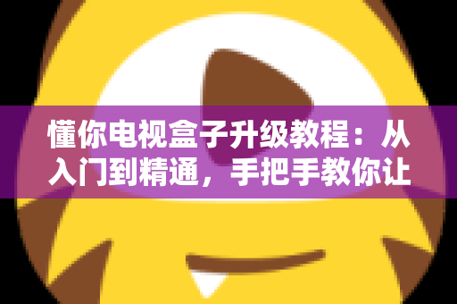 懂你电视盒子升级教程：从入门到精通，手把手教你让老盒子焕然一新