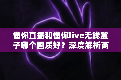 懂你直播和懂你live无线盒子哪个画质好?深度解析两者清晰度差异与选购全指南 懂你直播和懂你live无线盒子哪个画质好?深度解析两者清晰度差异与选购全指南