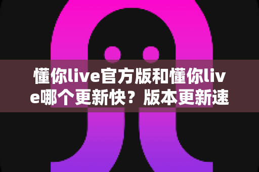 懂你live官方版和懂你live哪个更新快?版本更新速度全面对比与实用选择指南 懂你live官方版和懂你live哪个更新快?版本更新速度全面对比与实用选择指南