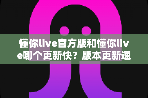 懂你live官方版和懂你live哪个更新快?版本更新速度全面对比与实用选择指南 懂你live官方版和懂你live哪个更新快?版本更新速度全面对比与实用选择指南
