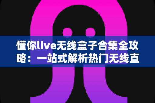 懂你live无线盒子合集全攻略：一站式解析热门无线直播设备的选购、使用与维护指南