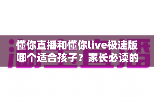 懂你直播和懂你live极速版哪个适合孩子？家长必读的全面对比与安全使用指南