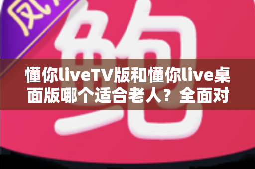 懂你liveTV版和懂你live桌面版哪个适合老人?全面对比分析与选购指南助您轻松抉择 懂你liveTV版和懂你live桌面版哪个适合老人?全面对比分析与选购指南助您轻松抉择