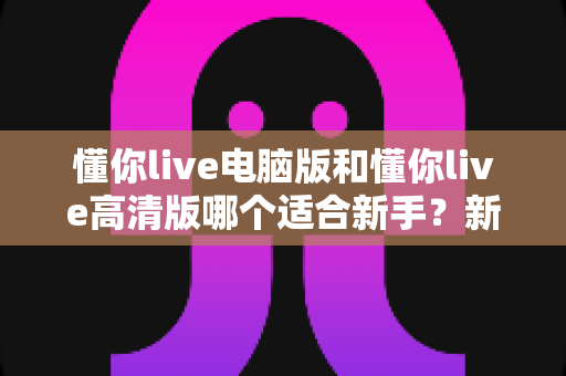 懂你live电脑版和懂你live高清版哪个适合新手?新手选版全攻略一次讲透 懂你live电脑版和懂你live高清版哪个适合新手?新手选版全攻略一次讲透