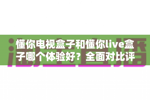 懂你电视盒子和懂你live盒子哪个体验好?全面对比评测帮你选对不选贵 懂你电视盒子和懂你live盒子哪个体验好?全面对比评测帮你选对不选贵